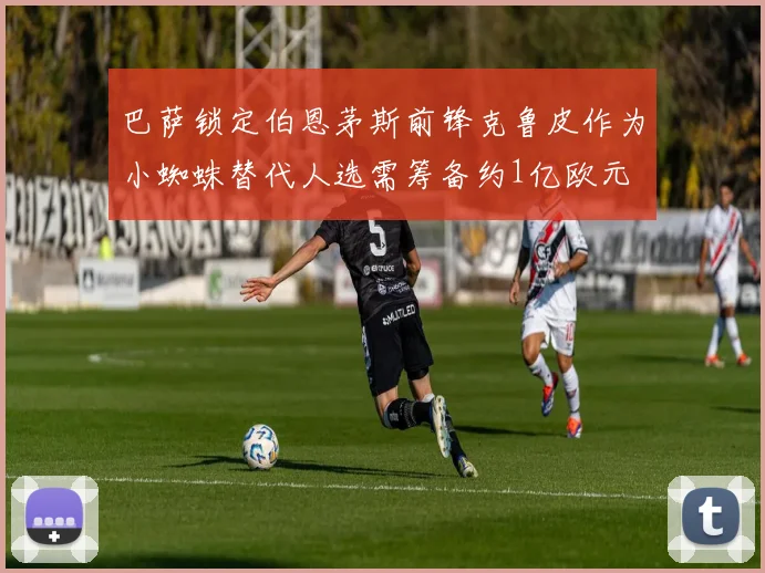 巴萨锁定伯恩茅斯前锋克鲁皮作为小蜘蛛替代人选需筹备约1亿欧元