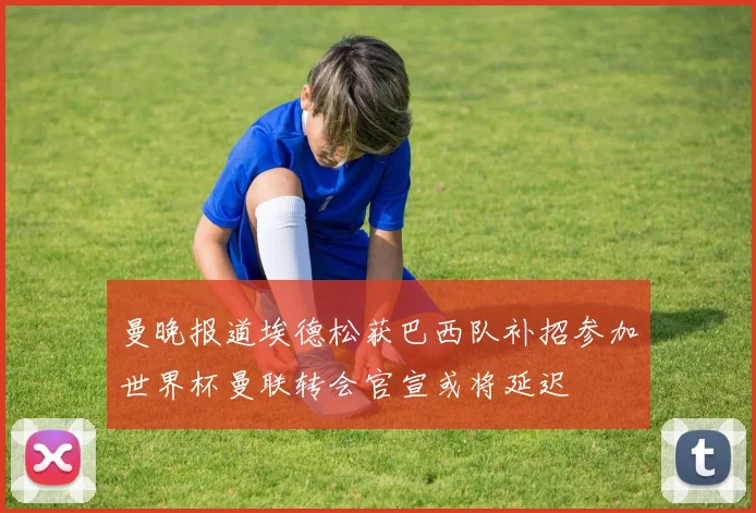 曼晚报道埃德松获巴西队补招参加世界杯曼联转会官宣或将延迟